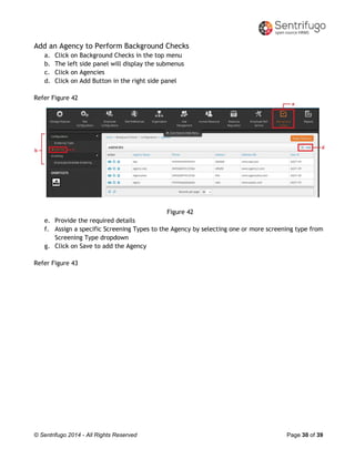 © Sentrifugo 2014 - All Rights Reserved Page 30 of 39
Add an Agency to Perform Background Checks
a. Click on Background Checks in the top menu
b. The left side panel will display the submenus
c. Click on Agencies
d. Click on Add Button in the right side panel
Refer Figure 42
Figure 42
e. Provide the required details
f. Assign a specific Screening Types to the Agency by selecting one or more screening type from
Screening Type dropdown
g. Click on Save to add the Agency
Refer Figure 43
 