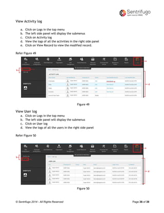 © Sentrifugo 2014 - All Rights Reserved Page 36 of 39
View Activity log
a. Click on Logs in the top menu
b. The left side panel will display the submenus
c. Click on Activity log
d. View the logs of all the activities in the right side panel
e. Click on View Record to view the modified record.
Refer Figure 49
Figure 49
View User log
a. Click on Logs in the top menu
b. The left side panel will display the submenus
c. Click on User log
d. View the logs of all the users in the right side panel
Refer Figure 50
Figure 50
 