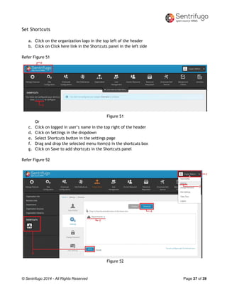 © Sentrifugo 2014 - All Rights Reserved Page 37 of 39
Set Shortcuts
a. Click on the organization logo in the top left of the header
b. Click on Click here link in the Shortcuts panel in the left side
Refer Figure 51
Figure 51
Or
c. Click on logged in user’s name in the top right of the header
d. Click on Settings in the dropdown
e. Select Shortcuts button in the settings page
f. Drag and drop the selected menu item(s) in the shortcuts box
g. Click on Save to add shortcuts in the Shortcuts panel
Refer Figure 52
Figure 52
 