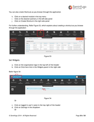 © Sentrifugo 2014 - All Rights Reserved Page 38 of 39
You can also create Shortcuts as you browse through the application
h. Click on a desired module in the top menu
i. Click on the desired submenu in the left side panel
j. Click on Create Shortcut in the right side panel
For further understanding, Refer Figure 53, which explains about creating a shortcut as you browse
through the application
Figure 53
Set Widgets
a. Click on the organization logo in the top left of the header
b. Click on Click here link in the Widgets panel in the right side
Refer figure 54
Figure 54
Or
c. Click on logged in user’s name in the top right of the header
d. Click on Settings in the dropdown
Or
 