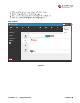© Sentrifugo 2014 - All Rights Reserved Page 39 of 39
e. Click on Settings icon in the bottom left of the footer
f. Select Widgets button in the settings page
g. Drag and drop the selected menu item(s) in the widgets box
h. Click on Save to add Widgets in the Widgets panel
Refer Figure 55
Figure 55
 