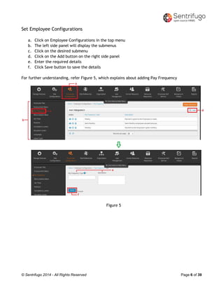 © Sentrifugo 2014 - All Rights Reserved Page 6 of 39
Set Employee Configurations
a. Click on Employee Configurations in the top menu
b. The left side panel will display the submenus
c. Click on the desired submenu
d. Click on the Add button on the right side panel
e. Enter the required details
f. Click Save button to save the details
For further understanding, refer Figure 5, which explains about adding Pay Frequency
Figure 5
 