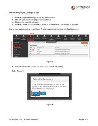 © Sentrifugo 2014 - All Rights Reserved Page 8 of 39
Delete Employee Configurations
a. Click on Employee Configurations in the top menu
b. The left side panel will display the submenus
c. Click on the desired submenu
d. Click on Delete icon for the record that is to be deleted on the right side panel
For further understanding, refer Figure 7, which explains about deleting Pay Frequency
Figure 7
e. In the confirmation popup, click on Yes to delete the record
Refer Figure 8
Figure 8
 
