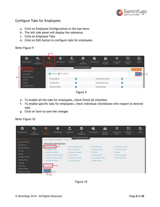 © Sentrifugo 2014 - All Rights Reserved Page 9 of 39
Configure Tabs for Employees
a. Click on Employee Configurations in the top menu
b. The left side panel will display the submenus
c. Click on Employee Tabs
d. Click on Edit button to configure tabs for employees
Refer Figure 9
Figure 9
e. To enable all the tabs for employees, check Check All checkbox
f. To enable specific tabs for employees, check individual checkboxes with respect to desired
tabs
g. Click on Save to save the changes
Refer Figure 10
Figure 10
 