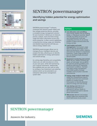 SENTRON powermanager TM
software,
combined with Siemens power meters and
low voltage protective devices, provides
a complete energy management solution
for your business. It allows you to measure,
process, analyze, store and share energy
usage and status information across your
entire enterprise. It offers control capabilities,
comprehensive energy usage and reliability,
and detailed reporting that will help you
reduce energy related costs.
SENTRON powermanager allows you to
manage all your intelligent devices and
analyze the data, allowing you to identify
hidden potentials for energy optimization
and overall savings.
Its cutting edge flexibility and compatibility
means you can add one piece at a time,
at your own pace, while still maintaining
your original investments. Additionally,
the scalability lets you start with an easy
to configure, low investment sub-metering
solution which can be extended to an
enterprise wide power management
system later.
SENTRON powermanager
Identifying hidden potential for energy optimization
and savings
Highlights
n Cost allocation and sub-billing:
Track energy related costs by building,
feeder, or individual machines. Match
virtually any billing structure and
use comprehensive multi-year
scheduling and time of use activity
profiles to report and document the
energy savings!
n Load studies and asset
management: Trend power usage
data to take full advantage of your
electrical distribution system capacity
and avoid over design or unnecessary
expansion. Create usage profiles so
you can distribute loads and avoid
demand peaks.
n Equipment monitoring and control:
Meter all your utilities including gas,
steam, air and water. Set up alarms
for real time pending problems and
predictive alarming of impending
or imminent conditions. Interface
with other energy management
and SCADA systems through
multiple communication channels
and protocols.
n Energy usage analysis made easy:
Utilize the comprehensive reports,
variable trend tool and customized
graphics to analyze energy
consumption to identify potential
areas for energy and cost savings.
n Low startup cost: Minimum
engineering expenditure is
required for startup, thanks to
the comprehensive built-in devices
drivers and screens
n Web access: Monitor and analyze
energy usage from anywhere with
direct web access to any screen.
SENTRON powermanager
Answers for industry.
 