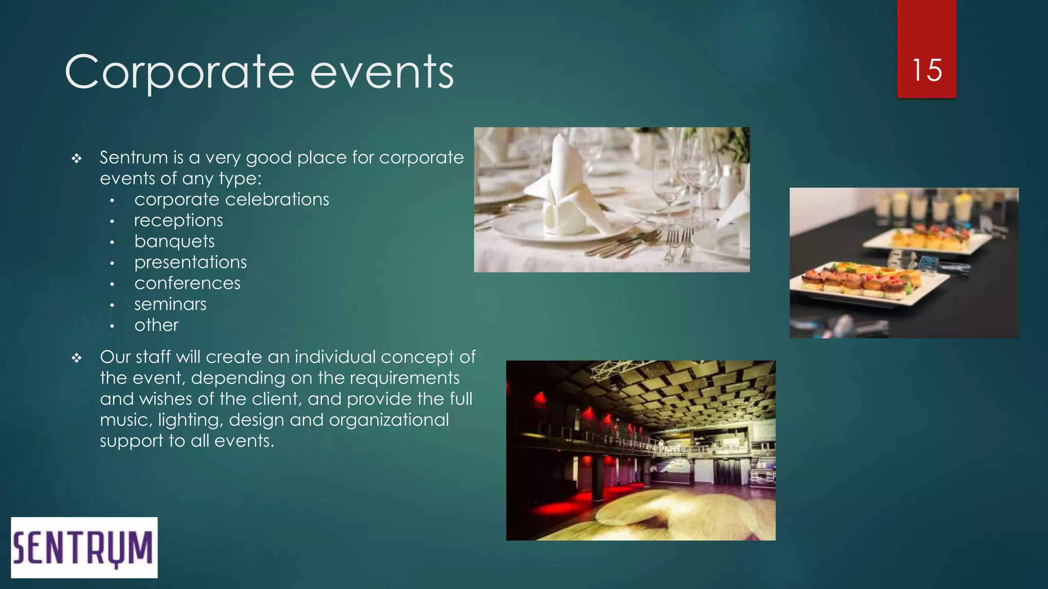Corporate events
 Sentrum is a very good place for corporate
events of any type:
• corporate celebrations
• receptions
• banquets
• presentations
• conferences
• seminars
• other
 Our staff will create an individual concept of
the event, depending on the requirements
and wishes of the client, and provide the full
music, lighting, design and organizational
support to all events.
15
 