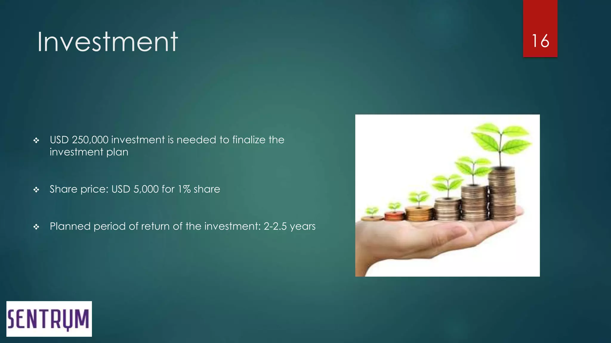 Investment
 USD 250,000 investment is needed to finalize the
investment plan
 Share price: USD 5,000 for 1% share
 Planned period of return of the investment: 2-2.5 years
16
 