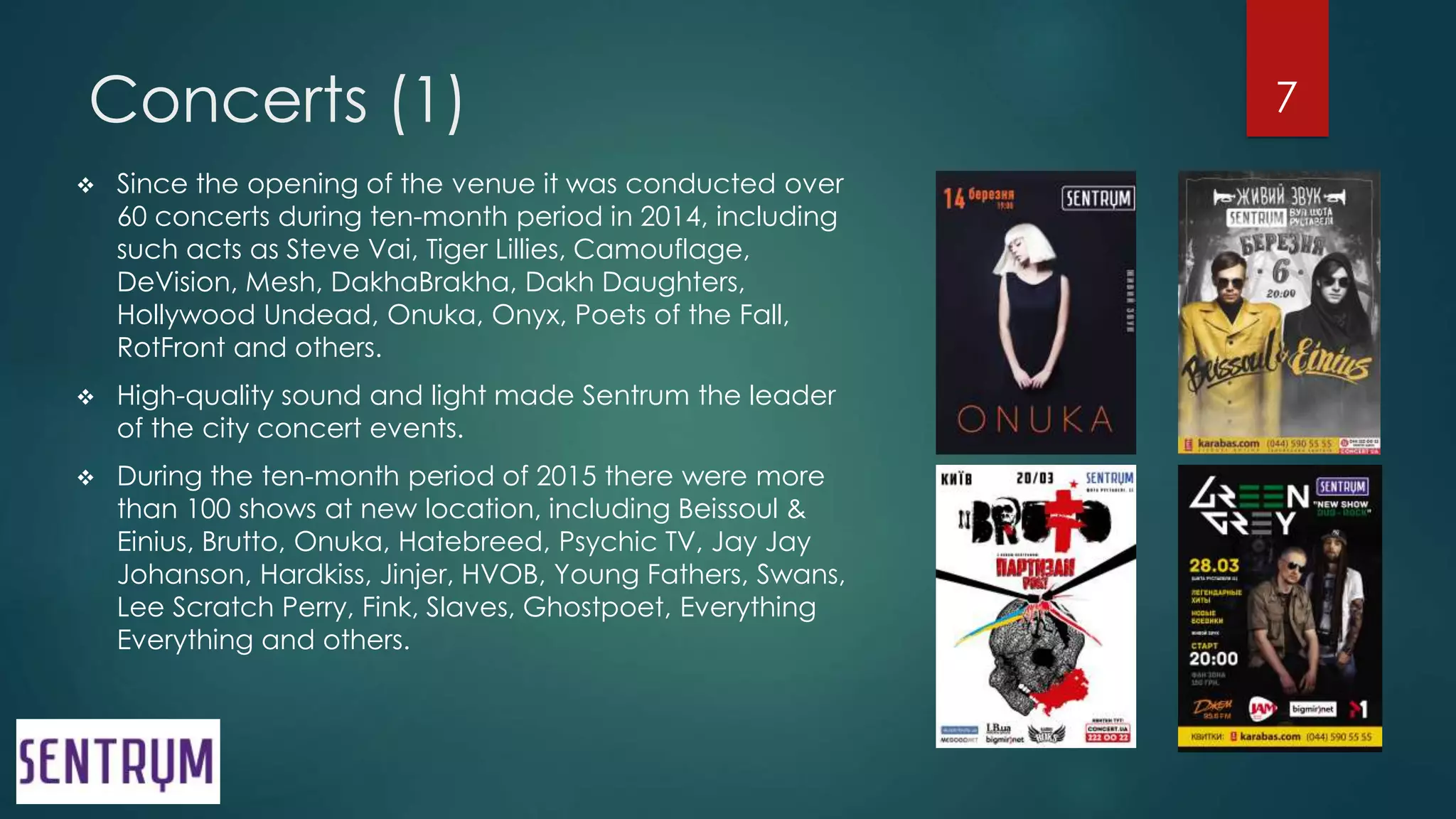 Concerts (1)
 Since the opening of the venue it was conducted over
60 concerts during ten-month period in 2014, including
such acts as Steve Vai, Tiger Lillies, Camouflage,
DeVision, Mesh, DakhaBrakha, Dakh Daughters,
Hollywood Undead, Onuka, Onyx, Poets of the Fall,
RotFront and others.
 High-quality sound and light made Sentrum the leader
of the city concert events.
 During the ten-month period of 2015 there were more
than 100 shows at new location, including Beissoul &
Einius, Brutto, Onuka, Hatebreed, Psychic TV, Jay Jay
Johanson, Hardkiss, Jinjer, HVOB, Young Fathers, Swans,
Lee Scratch Perry, Fink, Slaves, Ghostpoet, Everything
Everything and others.
7
 