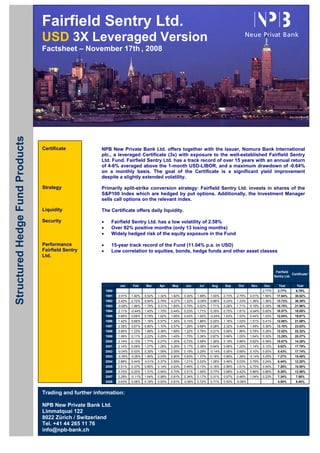 Fairfield Sentry Ltd.
                                 USD 3X Leveraged Version
                                 Factsheet – November 17th , 2008
Structured Hedge Fund Products




                                 Certificate            NPB New Private Bank Ltd. offers together with the Issuer, Nomura Bank International
                                                        plc., a leveraged Certificate (3x) with exposure to the well-established Fairfield Sentry
                                                        Ltd. Fund. Fairfield Sentry Ltd. has a track record of over 15 years with an annual return
                                                        of 4-6% averaged above the 1-month USD-LIBOR, and a maximum drawdown of -0.64%
                                                        on a monthly basis. The goal of the Certificate is a significant yield improvement
                                                        despite a slightly extended volatility.

                                 Strategy               Primarily split-strike conversion strategy: Fairfield Sentry Ltd. invests in shares of the
                                                        S&P100 Index which are hedged by put options. Additionally, the Investment Manager
                                                        sells call options on the relevant index.

                                 Liquidity              The Certificate offers daily liquidity.

                                 Security               •      Fairfield Sentry Ltd. has a low volatility of 2.58%
                                                        •      Over 92% positive months (only 13 losing months)
                                                        •      Widely hedged risk of the equity exposure in the Fund

                                 Performance            •      15-year track record of the Fund (11.04% p.a. in USD)
                                 Fairfield Sentry       •      Low correlation to equities, bonds, hedge funds and other asset classes
                                 Ltd.


                                                                                                                                                                              Fairfield
                                                                                                                                                                                         Certificate*
                                                                                                                                                                             Sentry Ltd.

                                                                    Jan      Feb      Mar      Apr      May      Jun      Jul      Aug     Sep      Oct      Nov     Dec        Year        Year
                                                            1990                                                                                                     2.77%     2.77%        6.79%
                                                            1991   3.01%    1.40%    0.52%    1.32%    1.82%    0.30%    1.98%    1.00%    0.73%   2.75%    0.01%    1.56%    17.64%       38.52%
                                                            1992   0.42%    2.72%    0.94%    2.79%    -0.27%   1.22%    -0.09%   0.86%    0.33%   1.33%    1.36%    1.36%    13.72%       30.39%
                                                            1993   -0.09%   1.86%    1.79%    -0.01%   1.65%    0.79%    0.02%    1.71%    0.28%   1.71%    0.19%    0.39%    10.75%       21.96%
                                                            1994   2.11%    -0.44%   1.45%    1.75%    0.44%    0.23%    1.71%    0.35%    0.75%   1.81%    -0.64%   0.60%    10.57%       18.05%
                                                            1995   0.85%    0.69%    0.78%    1.62%    1.65%    0.43%    1.02%    -0.24%   1.63%   1.53%    0.44%    1.03%    12.04%       19.67%
                                                            1996   1.42%    0.66%    1.16%    0.57%    1.34%    0.15%    1.86%    0.20%    1.16%   1.03%    1.51%    0.41%    12.08%       21.09%
                                                            1997   2.38%    0.67%    0.80%    1.10%    0.57%    1.28%    0.68%    0.28%    2.32%   0.49%    1.49%    0.36%    13.10%       23.83%
                                                            1998   0.85%    1.23%    1.68%    0.36%    1.69%    1.22%    0.76%    0.21%    0.98%   1.86%    0.78%    0.26%    12.52%       22.32%
                                                            1999   1.99%    0.11%    2.22%    0.29%    1.45%    1.70%    0.36%    0.87%    0.66%   1.05%    1.54%    0.32%    13.29%       25.27%
                                                            2000   2.14%    0.13%    1.77%    0.27%    1.30%    0.73%    0.58%    1.26%    0.18%   0.86%    0.62%    0.36%    10.67%       14.28%
                                                            2001   2.14%    0.08%    1.07%    1.26%    0.26%    0.17%    0.38%    0.94%    0.66%   1.22%    1.14%    0.12%     9.82%       17.79%
                                                            2002   -0.04%   0.53%    0.39%    1.09%    2.05%    0.19%    3.29%    -0.14%   0.06%   0.66%    0.10%    0.00%     8.43%       17.74%
                                                            2003   -0.35%   -0.05%   1.85%    0.03%    0.90%    0.93%    1.37%    0.16%    0.86%   1.26%    -0.14%   0.25%     7.27%       15.48%
                                                            2004   0.88%    0.44%    -0.01%   0.37%    0.59%    1.21%    0.02%    1.26%    0.46%   0.03%    0.79%    0.24%     6.44%       12.20%
                                                            2005   0.51%    0.37%    0.85%    0.14%    0.63%    0.46%    0.13%    0.16%    0.89%   1.61%    0.75%    0.54%     7.26%       10.50%
                                                            2006   0.70%    0.20%    1.31%    0.94%    0.70%    0.51%    1.06%    0.77%    0.68%   0.42%    0.86%    0.86%     9.38%       13.59%
                                                            2007   0.29%    -0.11%   1.64%    0.98%    0.81%    0.34%    0.17%    0.31%    0.97%   0.46%    1.04%    0.23%     7.34%        7.58%
                                                            2008   0.63%    0.06%    0.18%    0.93%    0.81%    -0.06%   0.72%    0.71%    0.50%   -0.06%                      4.50%        5.40%


                                 Trading and further information:

                                 NPB New Private Bank Ltd.
                                 Limmatquai 122
                                 8022 Zürich / Switzerland
                                 Tel. +41 44 265 11 76
                                 info@npb-bank.ch
 
