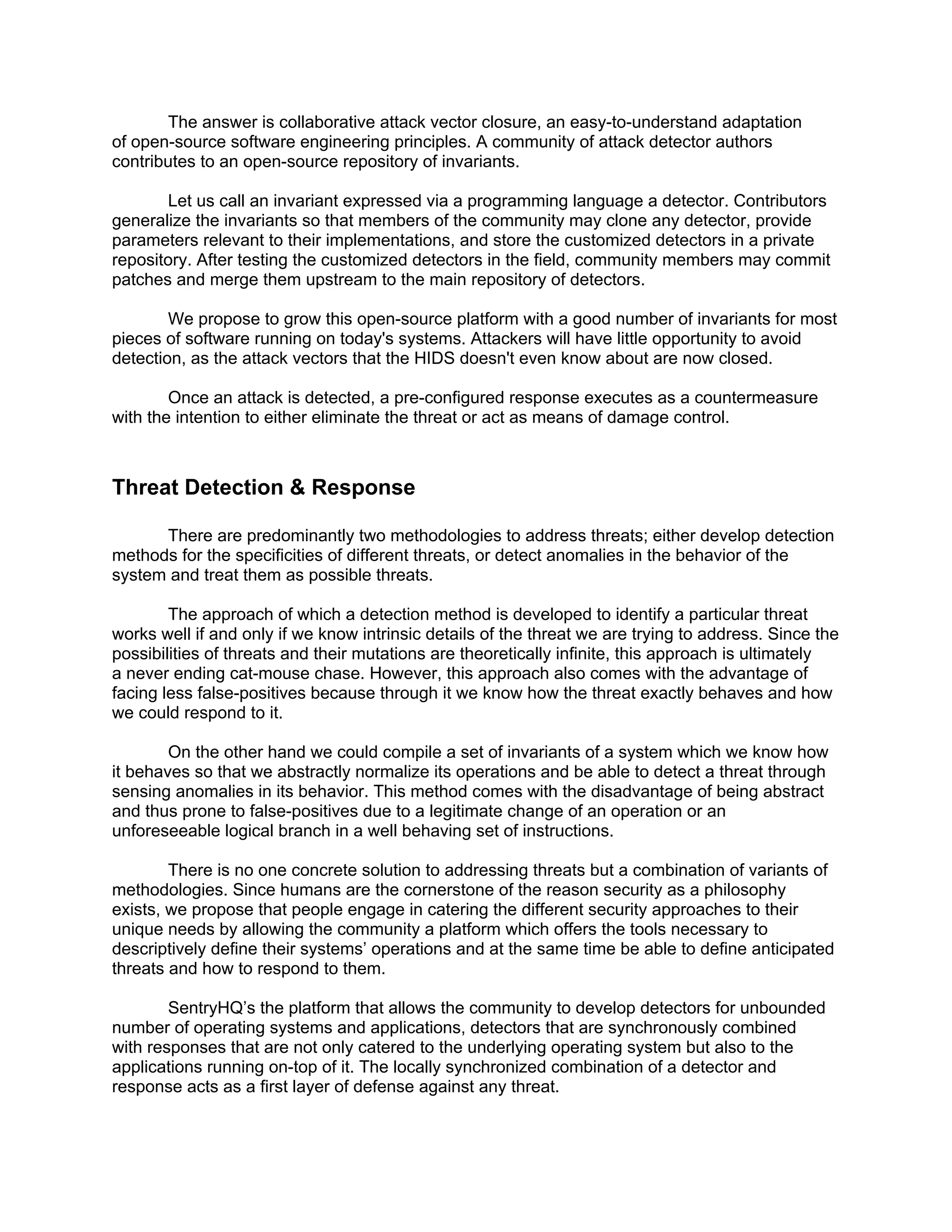 The answer is collaborative attack vector closure, an easy-to-understand adaptation
of open-source software engineering principles. A community of attack detector authors
contributes to an open-source repository of invariants.

       Let us call an invariant expressed via a programming language a detector. Contributors
generalize the invariants so that members of the community may clone any detector, provide
parameters relevant to their implementations, and store the customized detectors in a private
repository. After testing the customized detectors in the field, community members may commit
patches and merge them upstream to the main repository of detectors.

        We propose to grow this open-source platform with a good number of invariants for most
pieces of software running on today's systems. Attackers will have little opportunity to avoid
detection, as the attack vectors that the HIDS doesn't even know about are now closed.

        Once an attack is detected, a pre-configured response executes as a countermeasure
with the intention to either eliminate the threat or act as means of damage control.



Threat Detection & Response

      There are predominantly two methodologies to address threats; either develop detection
methods for the specificities of different threats, or detect anomalies in the behavior of the
system and treat them as possible threats.

        The approach of which a detection method is developed to identify a particular threat
works well if and only if we know intrinsic details of the threat we are trying to address. Since the
possibilities of threats and their mutations are theoretically infinite, this approach is ultimately
a never ending cat-mouse chase. However, this approach also comes with the advantage of
facing less false-positives because through it we know how the threat exactly behaves and how
we could respond to it.

        On the other hand we could compile a set of invariants of a system which we know how
it behaves so that we abstractly normalize its operations and be able to detect a threat through
sensing anomalies in its behavior. This method comes with the disadvantage of being abstract
and thus prone to false-positives due to a legitimate change of an operation or an
unforeseeable logical branch in a well behaving set of instructions.

        There is no one concrete solution to addressing threats but a combination of variants of
methodologies. Since humans are the cornerstone of the reason security as a philosophy
exists, we propose that people engage in catering the different security approaches to their
unique needs by allowing the community a platform which offers the tools necessary to
descriptively define their systems’ operations and at the same time be able to define anticipated
threats and how to respond to them.

        SentryHQ’s the platform that allows the community to develop detectors for unbounded
number of operating systems and applications, detectors that are synchronously combined
with responses that are not only catered to the underlying operating system but also to the
applications running on-top of it. The locally synchronized combination of a detector and
response acts as a first layer of defense against any threat.
 