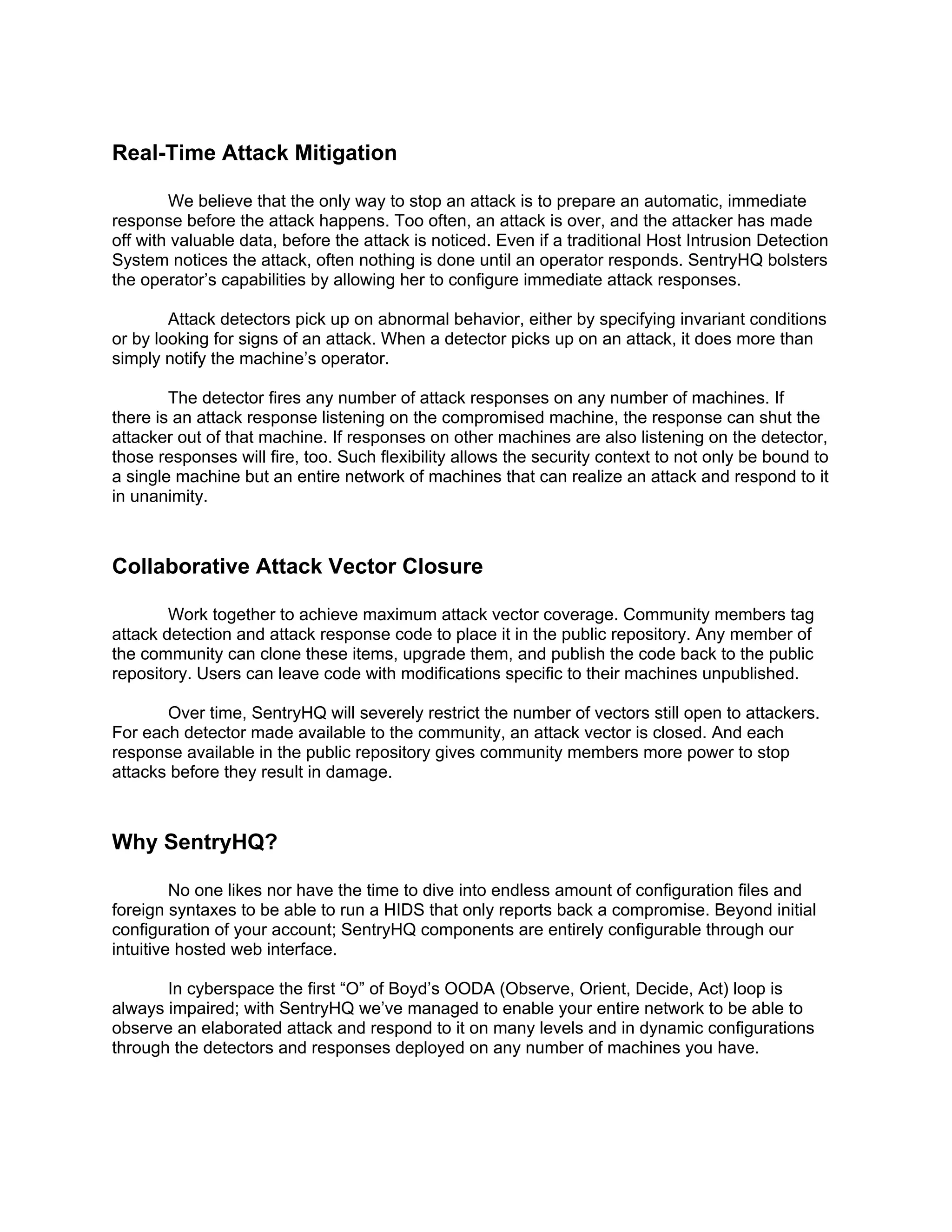Real-Time Attack Mitigation

        We believe that the only way to stop an attack is to prepare an automatic, immediate
response before the attack happens. Too often, an attack is over, and the attacker has made
off with valuable data, before the attack is noticed. Even if a traditional Host Intrusion Detection
System notices the attack, often nothing is done until an operator responds. SentryHQ bolsters
the operator’s capabilities by allowing her to configure immediate attack responses.

        Attack detectors pick up on abnormal behavior, either by specifying invariant conditions
or by looking for signs of an attack. When a detector picks up on an attack, it does more than
simply notify the machine’s operator.

        The detector fires any number of attack responses on any number of machines. If
there is an attack response listening on the compromised machine, the response can shut the
attacker out of that machine. If responses on other machines are also listening on the detector,
those responses will fire, too. Such flexibility allows the security context to not only be bound to
a single machine but an entire network of machines that can realize an attack and respond to it
in unanimity.



Collaborative Attack Vector Closure

        Work together to achieve maximum attack vector coverage. Community members tag
attack detection and attack response code to place it in the public repository. Any member of
the community can clone these items, upgrade them, and publish the code back to the public
repository. Users can leave code with modifications specific to their machines unpublished.

       Over time, SentryHQ will severely restrict the number of vectors still open to attackers.
For each detector made available to the community, an attack vector is closed. And each
response available in the public repository gives community members more power to stop
attacks before they result in damage.



Why SentryHQ?

         No one likes nor have the time to dive into endless amount of configuration files and
foreign syntaxes to be able to run a HIDS that only reports back a compromise. Beyond initial
configuration of your account; SentryHQ components are entirely configurable through our
intuitive hosted web interface.

       In cyberspace the first “O” of Boyd’s OODA (Observe, Orient, Decide, Act) loop is
always impaired; with SentryHQ we’ve managed to enable your entire network to be able to
observe an elaborated attack and respond to it on many levels and in dynamic configurations
through the detectors and responses deployed on any number of machines you have.
 