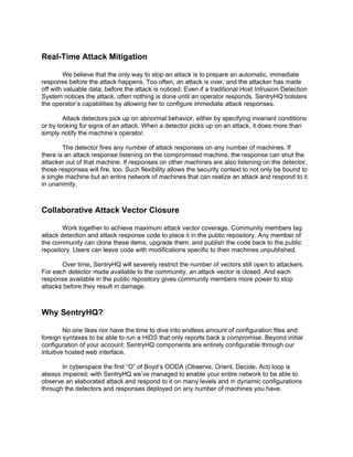 Real-Time Attack Mitigation

        We believe that the only way to stop an attack is to prepare an automatic, immediate
response before the attack happens. Too often, an attack is over, and the attacker has made
off with valuable data, before the attack is noticed. Even if a traditional Host Intrusion Detection
System notices the attack, often nothing is done until an operator responds. SentryHQ bolsters
the operator’s capabilities by allowing her to configure immediate attack responses.

        Attack detectors pick up on abnormal behavior, either by specifying invariant conditions
or by looking for signs of an attack. When a detector picks up on an attack, it does more than
simply notify the machine’s operator.

        The detector fires any number of attack responses on any number of machines. If
there is an attack response listening on the compromised machine, the response can shut the
attacker out of that machine. If responses on other machines are also listening on the detector,
those responses will fire, too. Such flexibility allows the security context to not only be bound to
a single machine but an entire network of machines that can realize an attack and respond to it
in unanimity.



Collaborative Attack Vector Closure

        Work together to achieve maximum attack vector coverage. Community members tag
attack detection and attack response code to place it in the public repository. Any member of
the community can clone these items, upgrade them, and publish the code back to the public
repository. Users can leave code with modifications specific to their machines unpublished.

       Over time, SentryHQ will severely restrict the number of vectors still open to attackers.
For each detector made available to the community, an attack vector is closed. And each
response available in the public repository gives community members more power to stop
attacks before they result in damage.



Why SentryHQ?

         No one likes nor have the time to dive into endless amount of configuration files and
foreign syntaxes to be able to run a HIDS that only reports back a compromise. Beyond initial
configuration of your account; SentryHQ components are entirely configurable through our
intuitive hosted web interface.

       In cyberspace the first “O” of Boyd’s OODA (Observe, Orient, Decide, Act) loop is
always impaired; with SentryHQ we’ve managed to enable your entire network to be able to
observe an elaborated attack and respond to it on many levels and in dynamic configurations
through the detectors and responses deployed on any number of machines you have.
 
