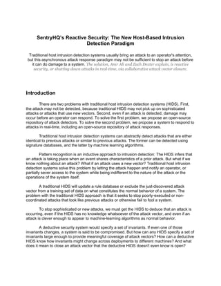 SentryHQ’s Reactive Security: The New Host-Based Intrusion
                         Detection Paradigm

  Traditional host intrusion detection systems usually bring an attack to an operator's attention,
 but this asynchronous attack response paradigm may not be sufficient to stop an attack before
    it can do damage to a system. The solution, Amr Ali and Zach Dexter explain, is reactive
     security, or shutting down attacks in real-time, via collaborative attack vector closure.




Introduction

        There are two problems with traditional host intrusion detection systems (HIDS). First,
the attack may not be detected, because traditional HIDS may not pick up on sophisticated
attacks or attacks that use new vectors. Second, even if an attack is detected, damage may
occur before an operator can respond. To solve the first problem, we propose an open-source
repository of attack detectors. To solve the second problem, we propose a system to respond to
attacks in real-time, including an open-source repository of attack responses.

        Traditional host intrusion detection systems can abstractly detect attacks that are either
identical to previous attacks or similar to previous attacks. The former can be detected using
signature databases, and the latter by machine learning algorithms.

         Pattern recognition is an inductive approach to intrusion detection: The HIDS infers that
an attack is taking place when an event shares characteristics of a prior attack. But what if we
know nothing about an attack? What if an attack uses a new vector? Traditional host intrusion
detection systems solve this problem by letting the attack happen and notify an operator, or
partially sever access to the system while being indifferent to the nature of the attack or the
operations of the system itself.

        A traditional HIDS will update a rule database or exclude the just-discovered attack
vector from a training set of data on what constitutes the normal behavior of a system. The
problem with the traditional HIDS approach is that it seeks to stop poorly-executed or non-
coordinated attacks that look like previous attacks or otherwise fail to fool a system.

        To stop sophisticated or new attacks, we must get the HIDS to deduce that an attack is
occurring, even if the HIDS has no knowledge whatsoever of the attack vector, and even if an
attack is clever enough to appear to machine-learning algorithms as normal behavior.

        A deductive security system would specify a set of invariants. If even one of those
invariants changes, a system is said to be compromised. But how can any HIDS specify a set of
invariants large enough to provide meaningful coverage of attack vectors? How can a deductive
HIDS know how invariants might change across deployments to different machines? And what
does it mean to close an attack vector that the deductive HIDS doesn't even know is open?
 