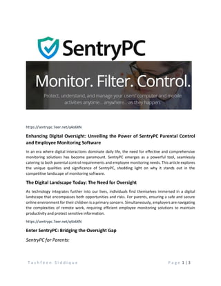 T a s h f e e n S i d d i q u e P a g e 1 | 3
https://sentrypc.7eer.net/q4o6XN
Enhancing Digital Oversight: Unveiling the Power of SentryPC Parental Control
and Employee Monitoring Software
In an era where digital interactions dominate daily life, the need for effective and comprehensive
monitoring solutions has become paramount. SentryPC emerges as a powerful tool, seamlessly
catering to both parental control requirements and employee monitoring needs. This article explores
the unique qualities and significance of SentryPC, shedding light on why it stands out in the
competitive landscape of monitoring software.
The Digital Landscape Today: The Need for Oversight
As technology integrates further into our lives, individuals find themselves immersed in a digital
landscape that encompasses both opportunities and risks. For parents, ensuring a safe and secure
online environment for their children is a primary concern. Simultaneously, employers are navigating
the complexities of remote work, requiring efficient employee monitoring solutions to maintain
productivity and protect sensitive information.
https://sentrypc.7eer.net/q4o6XN
Enter SentryPC: Bridging the Oversight Gap
SentryPC for Parents:
 