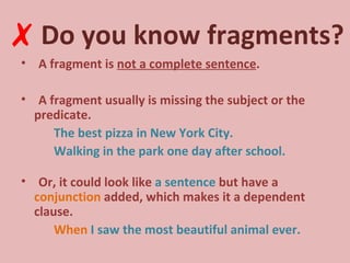 Do you know fragments? A fragment is  not a complete sentence . A fragment usually is missing the subject or the predicate. The best pizza in New York City. Walking in the park one day after school. Or, it could look like  a sentence  but have a  conjunction  added, which makes it a dependent clause. When  I saw the most beautiful animal ever. ✗ 