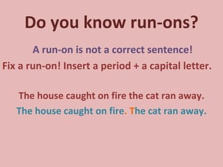 Do you know run-ons? A run-on is not a correct sentence! Fix a run-on! Insert a period + a capital letter. The house caught on fire the cat ran away. The house caught on fire .   T he cat ran away. 