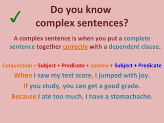 Do you know  complex sentences? A complex sentence is when you put a  complete sentence  together  correctly  with a  dependent clause . Conjunction +  Subject + Predicate  +  comma  +  Subject + Predicate When   I saw my test score ,  I jumped with joy. If   you study ,  you can get a good grade. Because  I ate too much ,  I have a stomachache. ✓ 