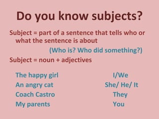 Do you know subjects? Subject = part of a sentence that tells who or what the sentence is about  (Who is? Who did something?) Subject = noun + adjectives The happy girl I/We An angry cat She/ He/ It Coach Castro They My parents You 