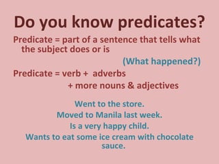 Do you know predicates? Predicate = part of a sentence that tells what the subject does or is  (What happened?) Predicate = verb +  adverbs  + more nouns & adjectives Went to the store. Moved to Manila last week. Is a very happy child. Wants to eat some ice cream with chocolate sauce. 