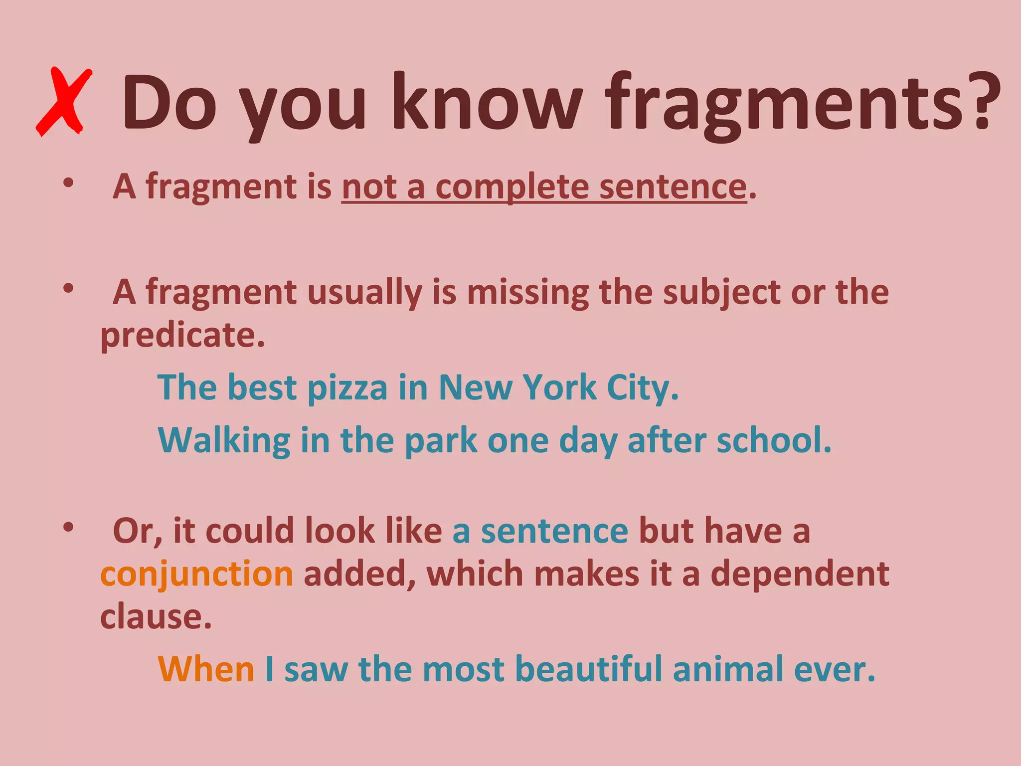 Do you know fragments? A fragment is  not a complete sentence . A fragment usually is missing the subject or the predicate. The best pizza in New York City. Walking in the park one day after school. Or, it could look like  a sentence  but have a  conjunction  added, which makes it a dependent clause. When  I saw the most beautiful animal ever. ✗ 