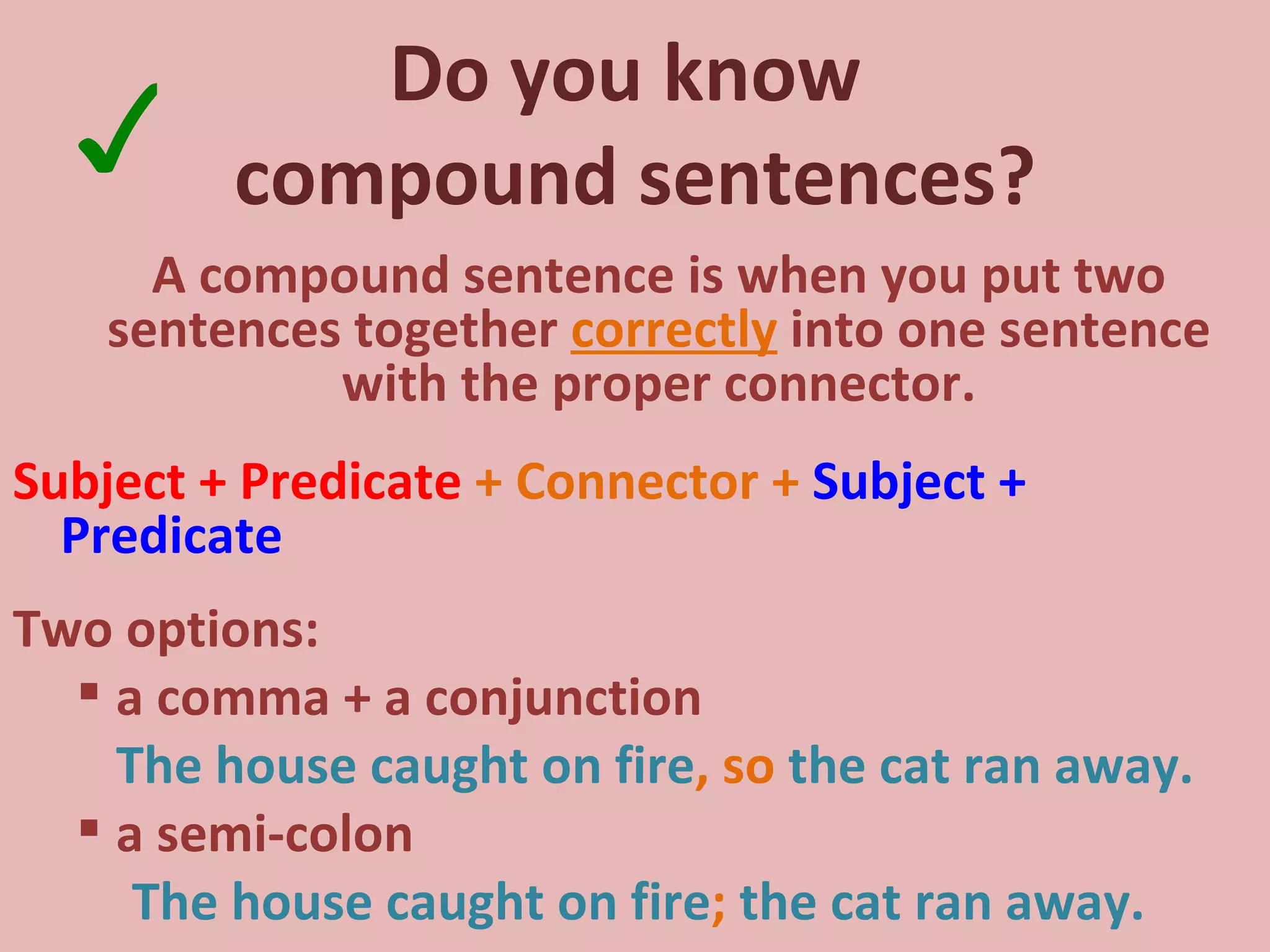 Do you know  compound sentences? A compound sentence is when you put two sentences together  correctly  into one sentence with the proper connector. Subject + Predicate  + Connector +  Subject + Predicate Two options: a comma + a conjunction The house caught on fire , so  the cat ran away. a semi-colon The house caught on fire ;  the cat ran away. ✓ 