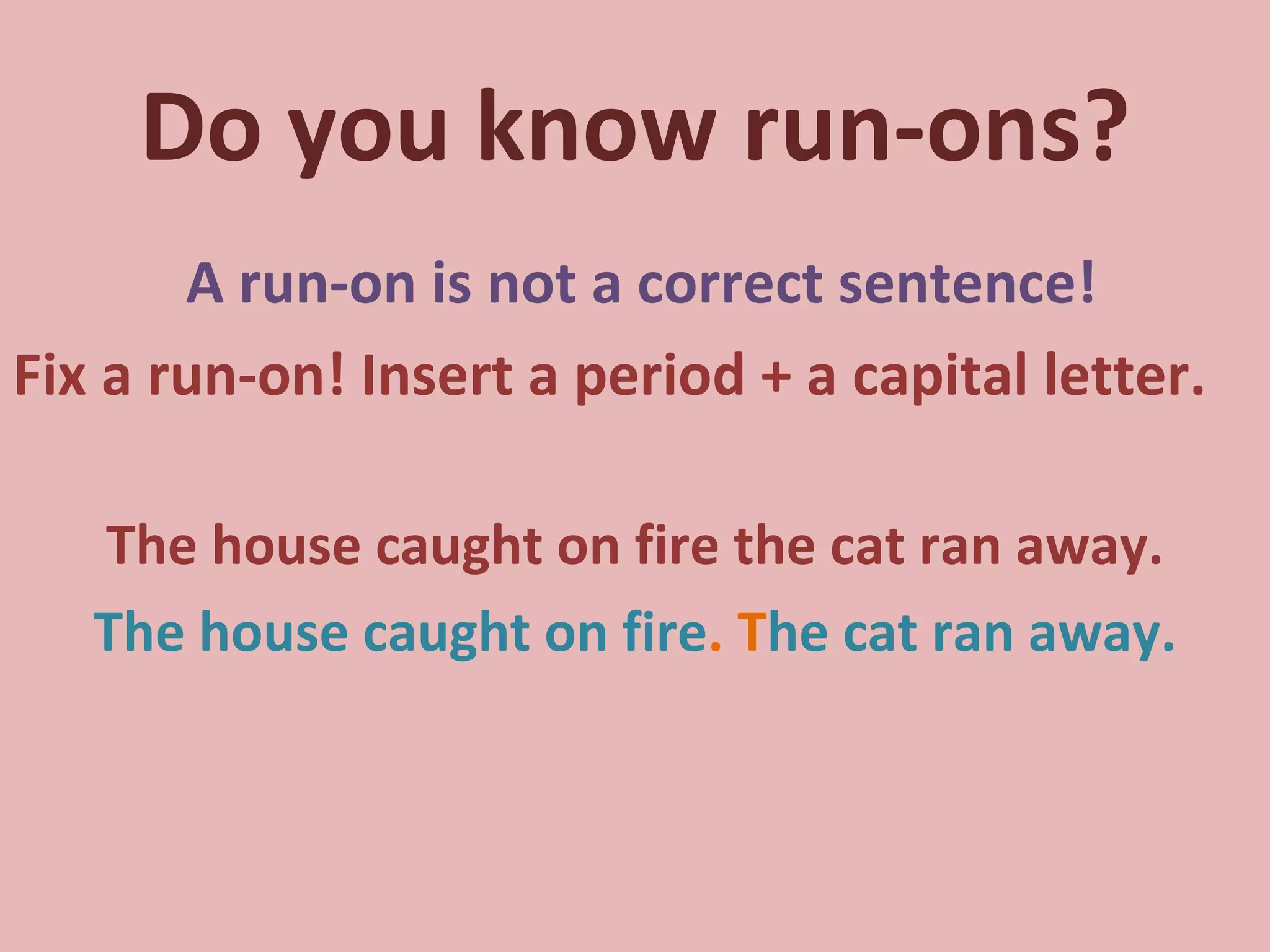 Do you know run-ons? A run-on is not a correct sentence! Fix a run-on! Insert a period + a capital letter. The house caught on fire the cat ran away. The house caught on fire .   T he cat ran away. 