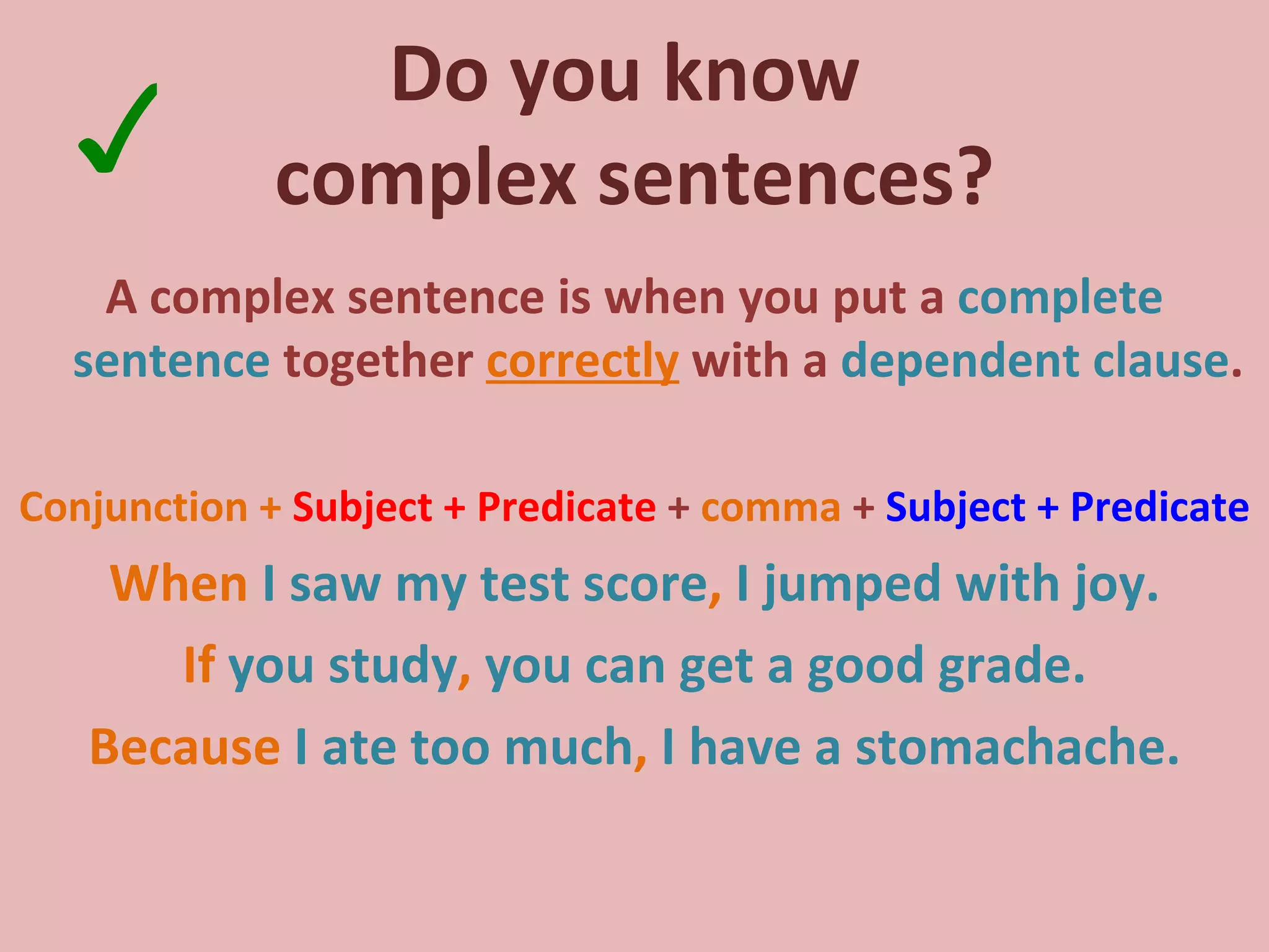 Do you know  complex sentences? A complex sentence is when you put a  complete sentence  together  correctly  with a  dependent clause . Conjunction +  Subject + Predicate  +  comma  +  Subject + Predicate When   I saw my test score ,  I jumped with joy. If   you study ,  you can get a good grade. Because  I ate too much ,  I have a stomachache. ✓ 