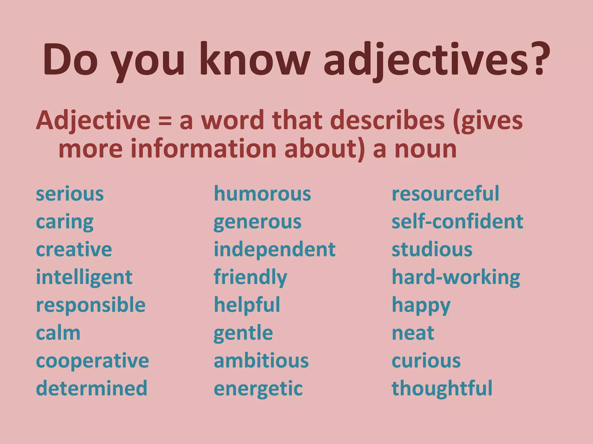 Do you know adjectives? Adjective = a word that describes (gives more information about) a noun serious  humorous resourceful caring generous self-confident creative independent studious intelligent friendly hard-working responsible helpful happy calm gentle neat cooperative ambitious curious determined energetic thoughtful 