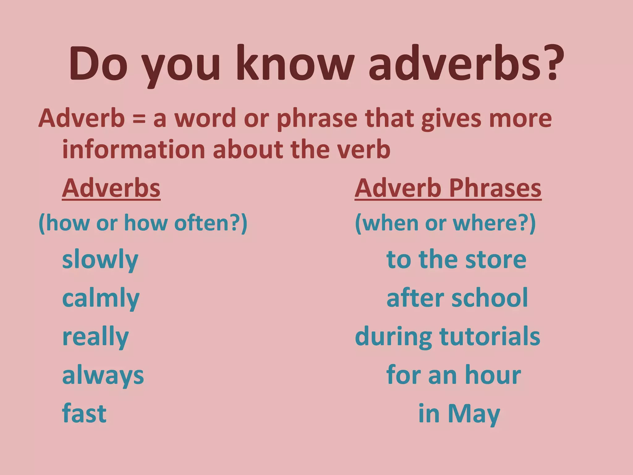 Do you know adverbs? Adverb = a word or phrase that gives more information about the verb Adverbs Adverb Phrases (how or how often?) (when or where?) slowly  to the store calmly after school really during tutorials always for an hour fast   in May 