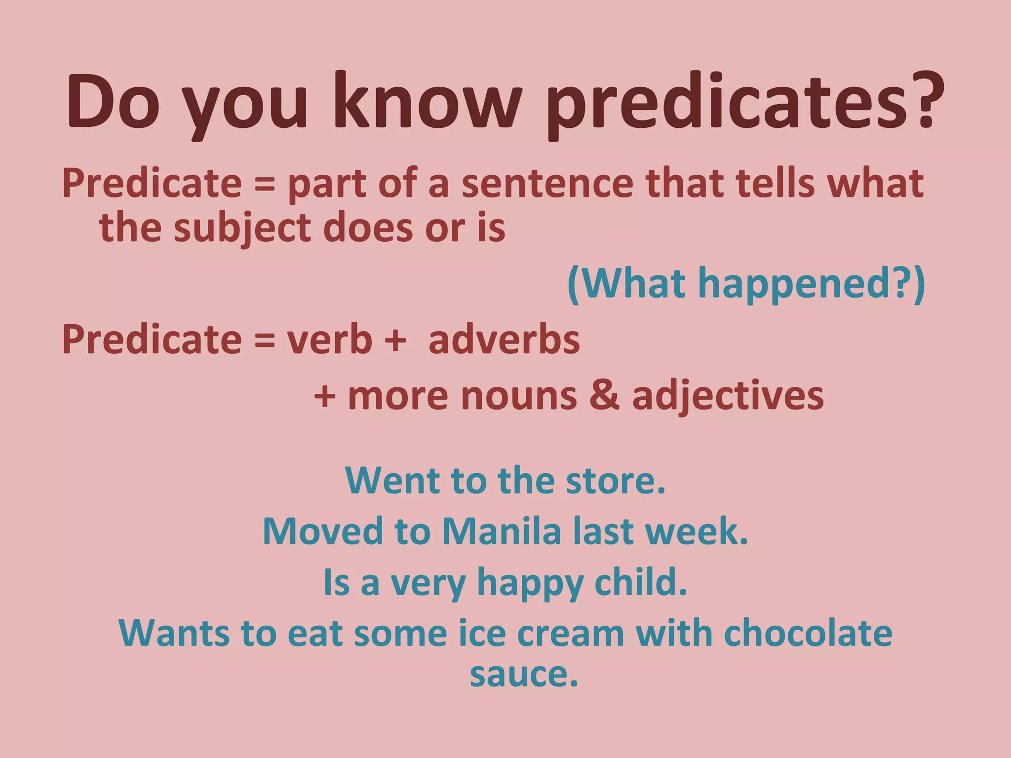 Do you know predicates? Predicate = part of a sentence that tells what the subject does or is  (What happened?) Predicate = verb +  adverbs  + more nouns & adjectives Went to the store. Moved to Manila last week. Is a very happy child. Wants to eat some ice cream with chocolate sauce. 