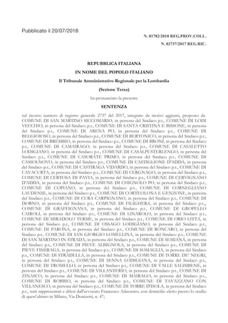 Pubblicato il 20/07/2018
N. 01782/2018 REG.PROV.COLL.
N. 02737/2017 REG.RIC.
REPUBBLICA ITALIANA
IN NOME DEL POPOLO ITALIANO
Il Tribunale Amministrativo Regionale per la Lombardia
(Sezione Terza)
ha pronunciato la presente
SENTENZA
sul ricorso numero di registro generale 2737 del 2017, integrato da motivi aggiunti, proposto da
COMUNE DI SAN MARTINO SICCOMARIO, in persona del Sindaco p.t., COMUNE DI LODI
VECCHIO, in persona del Sindaco p.t., COMUNE DI SANTA CRISTINA E BISSONE, in persona
del Sindaco p.t., COMUNE DI ARENA PO, in persona del Sindaco p.t., COMUNE DI
BELGIOIOSO, in persona del Sindaco p.t., COMUNE DI BERTONICO, in persona del Sindaco p.t.,
COMUNE DI BREMBIO, in persona del Sindaco p.t., COMUNE DI BRONI, in persona del Sindaco
p.t., COMUNE DI CAMAIRAGO, in persona del Sindaco p.t., COMUNE DI CASALETTO
LODIGIANO, in persona del Sindaco p.t., COMUNE DI CASALPUSTERLENGO, in persona del
Sindaco p.t., COMUNE DI CASORATE PRIMO, in persona del Sindaco p.t., COMUNE DI
CASSOLNOVO, in persona del Sindaco p.t., COMUNE DI CASTIGLIONE D'ADDA, in persona
del Sindaco p.t., COMUNE DI CASTIRAGA VIDARDO, in persona del Sindaco p.t., COMUNE DI
CAVACURTA, in persona del Sindaco p.t., COMUNE DI CERGNAGO, in persona del Sindaco p.t.,
COMUNE DI CERTOSA DI PAVIA, in persona del Sindaco p.t., COMUNE DI CERVIGNANO
D'ADDA, in persona del Sindaco p.t., COMUNE DI CHIGNOLO PO, in persona del Sindaco p.t.,
COMUNE DI COPIANO, in persona del Sindaco p.t., COMUNE DI CORNEGLIANO
LAUDENSE, in persona del Sindaco p.t., COMUNE DI CORTEOLONA E GENZONE, in persona
del Sindaco p.t., COMUNE DI CURA CARPIGNANO, in persona del Sindaco p.t., COMUNE DI
DORNO, in persona del Sindaco p.t., COMUNE DI FILIGHERA, in persona del Sindaco p.t.,,
COMUNE DI GRAFFIGNANA, in persona del Sindaco p.t., COMUNE DI GROPELLO
CAIROLI, in persona del Sindaco p.t., COMUNE DI LINAROLO, in persona del Sindaco p.t.,
COMUNE DI MIRADOLO TERME, in persona del Sindaco p.t., COMUNE DI ORIO LITTA, in
persona del Sindaco p.t., COMUNE DI OSSAGO LODIGIANO, in persona del Sindaco p.t.,
COMUNE DI PARONA, in persona del Sindaco p.t., COMUNE DI RONCARO, in persona del
Sindaco p.t., COMUNE DI SAN GIORGIO LOMELLINA, in persona del Sindaco p.t., COMUNE
DI SAN MARTINO IN STRADA, in persona del Sindaco p.t., COMUNE DI SEMIANA, in persona
del Sindaco p.t., COMUNE DI PIEVE ALBIGNOLA, in persona del Sindaco p.t., COMUNE DI
PIEVE FISSIRAGA, in persona del Sindaco p.t., COMUNE DI SOMAGLIA, in persona del Sindaco
p.t., COMUNE DI STRADELLA, in persona del Sindaco p.t., COMUNE DI TORRE DE' NEGRI,
in persona del Sindaco p.t., COMUNE DI SENNA LODIGIANA, in persona del Sindaco p.t.,
COMUNE DI TROMELLO, in persona del Sindaco p.t., COMUNE DI VALLE SALIMBENE, in
persona del Sindaco p.t., COMUNE DI VILLANTERIO, in persona del Sindaco p.t., COMUNE DI
ZINASCO, in persona del Sindaco p.t., COMUNE DI MAIRAGO, in persona del Sindaco p.t.,
COMUNE DI ROBBIO, in persona del Sindaco p.t., COMUNE DI TAVAZZANO CON
VILLANESCO, in persona del Sindaco p.t., COMUNE DI TORRE D'ISOLA, in persona del Sindaco
p.t., tutti rappresentati e difesi dall'avvocato Francesco Adavastro, con domicilio eletto presso lo studio
di quest’ultimo in Milano, Via Donizetti, n. 47;
 
