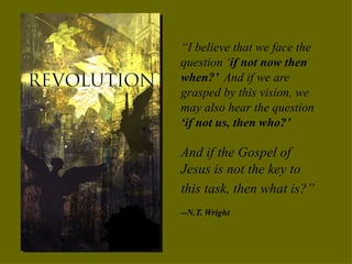 “ I believe that we face the question ‘ if not now then when?’  And if we are grasped by this vision, we may also hear the question  ‘if not us, then who?’ And if the Gospel of Jesus is not the key to this task, then what is?”   --N.T. Wright 