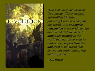 "Our task, as image-bearing, God-loving, Christ-shaped, Spirit-filled Christians, following Christ and shaping our world, is to  announce redemption  to a world that has discovered its fallenness, to  announce healing  to the world that has discovered its brokenness, to  proclaim love and trust  to the world that knows only exploitation, fear and suspicion...”  --N.T. Wright 