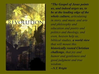 “ The Gospel of Jesus points us, and indeed urges us, to be at the leading edge of the whole culture,  articulating in story, and music and arts and philosophy and education and poetry and politics and theology, and even, heaven help us, biblical studies,  a world view  that will mount this  historically rooted Christian challenge,  that joy and humor and gentleness and good judgment and true wisdom...  --N.T. Wright 