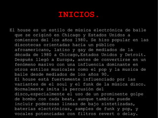 INICIOS. El house es un estilo de música electrónica de baile que se originó en Chicago y Estados Unidos a comienzos del los años 1980. Se hizo popular en las discotecas orientadas hacia un público afroamericano, latino y gay de mediados de la década de 1980 a Chicago,Estados Unidos y Detroit. Después llegó a Europa, antes de convertirse en un fenómeno masivo con una influencia dominante en otros estilos musicales como el pop y la musica de baile desde mediados de los años 90.  El house está fuertemente influenciado por las variantes de el soul y el funk de la música disco. Normalmente imita la percusión del disco,especialmente el uso de un prominente golpe de bombo con cada beat, aunque también puede incluir poderosas lineas de bajo sintetizadas, baterias electrónicas, samples de funk y pop, y vocales potenciadas con filtros revert o delay. 