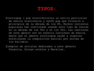 TIPOS: Música electrónica es aquel tipo de música que emplea para su produción e interpretación instrumentos electrónicos y tecnología musical electrónica. En general, puede distinguirse entre el sonido producido utilizando medios electromecánicos de aquel producido utilizando tecnología electrónica. En su día se asoció con una forma de musica culta Occidental.La disponibilidad de la tecnología musical a precios asequibles perimitió que la musica producida por medios electronicos se hiciera cada  vez mas popular. En la actualidad, la música electrónica presenta una gran variedad técnica y compositiva. 