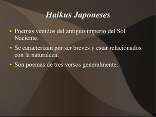 Haikus Japoneses
● Poemas venidos del antiguo imperio del Sol
Naciente.
● Se caracterizan por ser breves y estar relacionados
con la naturaleza.
● Son poemas de tres versos generalmente.
 