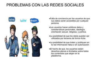 PROBLEMAS CON LAS REDES SOCIALES · Falta de conciencia por los usuarios de que sus datos serán accesibles por cualquier persona.  · Los usuarios hacen públicos datos y características personales, ideología, orientación sexual, religiosa, y política.  · La posibilidad de que los datos puedan ser utilizados por terceros de forma ilícita  · La posibilidad de que traten y publiquen en la red información falsa o sin autorización  · El hecho de que, los usuarios cedan derechos plenos e ilimitados sobre todos los contenidos que alojen en la plataforma. 