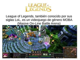 League of Legends, también conocido por sus
siglas LoL, es un videojuego de género MOBA
(Masive On-Line Battle Arena)
 