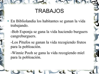 TRABAJOS
● En Bibliolandia los habitantes se ganan la vida
trabajando.
-Bob Esponja se gana la vida haciendo burguers
cangreburguers.
-Los Pitufos se ganan la vida recogiendo frutos
para la pobloación.
-Winnie Pooh se gana la vida recogiendo miel
para la pobloación.
 