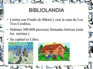 BIBLIOLANDIA
● Limita con Fondo de Bikini y con la casa de Los
Tres Cerditos.
● Habitan 300.000 personas llamadas letricas (más
los turistas.)
● Su capital es Libro.
 