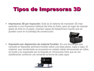 Tipos de Impresoras 3DTipos de Impresoras 3D
● Impresoras 3D por Inyección: Este es el sistema de impresión 3D más
parecido a una impresora habitual (de tinta en folio), pero en lugar de inyectar
gotas de tinta en el papel, inyectan capas de fotopolímero líquido que se
pueden curar en la bandeja de construcción.
● Impresión por deposición de material fundido: Es una tecnología que
consiste en depositar polímero fundido sobre una base plana, capa a capa. El
material, que inicialmente se encuentra en estado sólido almacenado en rollos,
se funde y es expulsado por la boquilla en minúsculos hilos que se van
solidificando conforme van tomando la forma de cada capa.
 