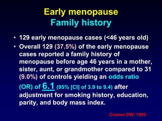 Early menopause
Family history
• 129 early menopause cases (<46 years old)
• Overall 129 (37.5%) of the early menopause
cases reported a family history of
menopause before age 46 years in a mother,
sister, aunt, or grandmother compared to 31
(9.0%) of controls yielding an odds ratio
(OR) of 6.1 (95% [CI] of 3.9 to 9.4) after
adjustment for smoking history, education,
parity, and body mass index.
Cramer DW, 1995
 