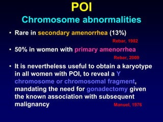 POI
Chromosome abnormalities
• Rare in secondary amenorrhea (13%)
Rebar, 1982
• 50% in women with primary amenorrhea
Rebar, 2009
• It is nevertheless useful to obtain a karyotype
in all women with POI, to reveal a Y
chromosome or chromosomal fragment,
mandating the need for gonadectomy given
the known association with subsequent
malignancy Manuel, 1976
 