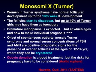 Monosomi X (Turner)
• Women in Turner syndrome have normal follicular
development up to the 18th week IU development
• The follicles start to disappear, but up to 40% of Turner
girls may have them as teenagers
• Premature menopause is expected… but at which ages
and how to make individual prognosis ???
• Onset of spontaneous puberty, mosaic Turner
syndrome and normal serum concentrations of FSH
and AMH are positive prognostic signs for the
presence of ovarian follicles at the ages of 12-14 yrs,
where they can be cryostored
• Oocyte donation is a good treatment , but the risks for
pregnancy have to be considered (Aortic rupture)
Hovatta, Outi, 2011 (TANTEM)
 