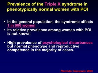 Prevalence of the Triple X syndrome in
phenotypically normal women with POI
• In the general population, the syndrome affects
1 in 900 women
• its relative prevalence among women with POI
is not known
• High prevalence of psychological disturbances
but normal phenotype and reproductive
competence in the majority of cases.
Ravinder Goswami, 2003
 
