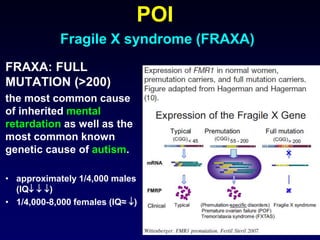 POI
Fragile X syndrome (FRAXA)
FRAXA: FULL
MUTATION (>200)
the most common cause
of inherited mental
retardation as well as the
most common known
genetic cause of autism.
• approximately 1/4,000 males
(IQ  )
• 1/4,000-8,000 females (IQ≈ )
 