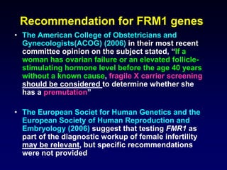 Recommendation for FRM1 genes
• The American College of Obstetricians and
Gynecologists(ACOG) (2006) in their most recent
committee opinion on the subject stated, “If a
woman has ovarian failure or an elevated follicle-
stimulating hormone level before the age 40 years
without a known cause, fragile X carrier screening
should be considered to determine whether she
has a premutation”
• The European Societ for Human Genetics and the
European Society of Human Reproduction and
Embryology (2006) suggest that testing FMR1 as
part of the diagnostic workup of female infertility
may be relevant, but specific recommendations
were not provided
 