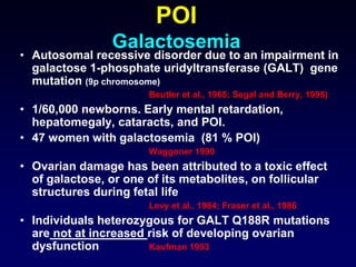 POI
Galactosemia
• Autosomal recessive disorder due to an impairment in
galactose 1-phosphate uridyltransferase (GALT) gene
mutation (9p chromosome)
Beutler et al., 1965; Segal and Berry, 1995)
• 1/60,000 newborns. Early mental retardation,
hepatomegaly, cataracts, and POI.
• 47 women with galactosemia (81 % POI)
Waggoner 1990
• Ovarian damage has been attributed to a toxic effect
of galactose, or one of its metabolites, on follicular
structures during fetal life
Levy et al., 1984; Fraser et al., 1986
• Individuals heterozygous for GALT Q188R mutations
are not at increased risk of developing ovarian
dysfunction Kaufman 1993
 