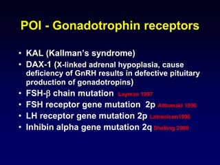 POI - Gonadotrophin receptors
• KAL (Kallman’s syndrome)
• DAX-1 (X-linked adrenal hypoplasia, cause
deficiency of GnRH results in defective pituitary
production of gonadotropins)
• FSH- chain mutation Layman 1997
• FSH receptor gene mutation 2p Aittomaki 1996
• LH receptor gene mutation 2p Latronicon1996
• Inhibin alpha gene mutation 2q Shelling 2000
 